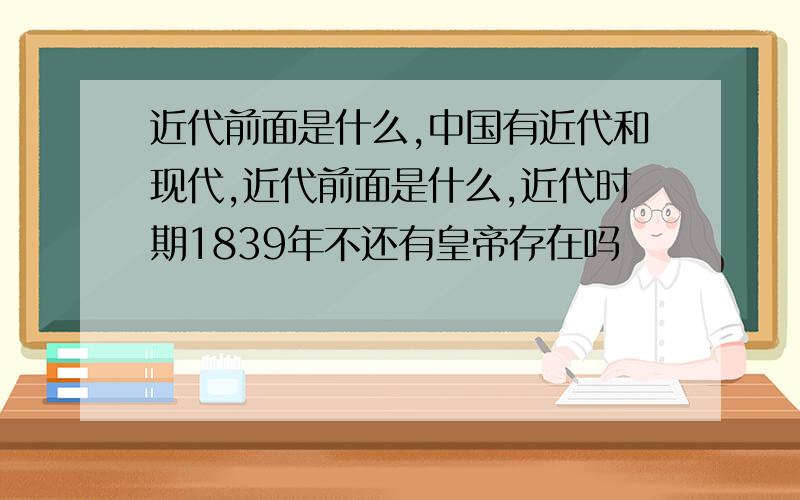 近代前面是什么,中国有近代和现代,近代前面是什么,近代时期1839年不还有皇帝存在吗