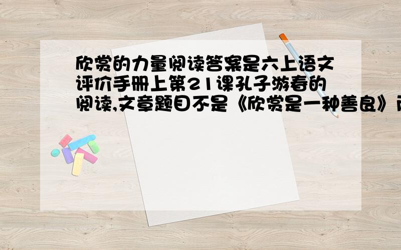 欣赏的力量阅读答案是六上语文评价手册上第21课孔子游春的阅读,文章题目不是《欣赏是一种善良》而是《欣赏的力量》搜的到 ,