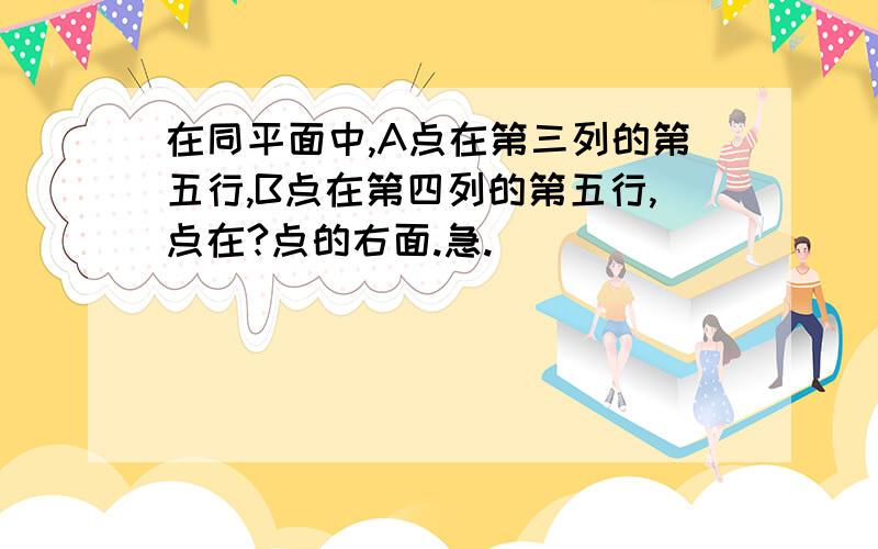 在同平面中,A点在第三列的第五行,B点在第四列的第五行,点在?点的右面.急.