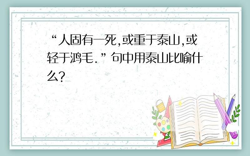 “人固有一死,或重于泰山,或轻于鸿毛.”句中用泰山比喻什么?