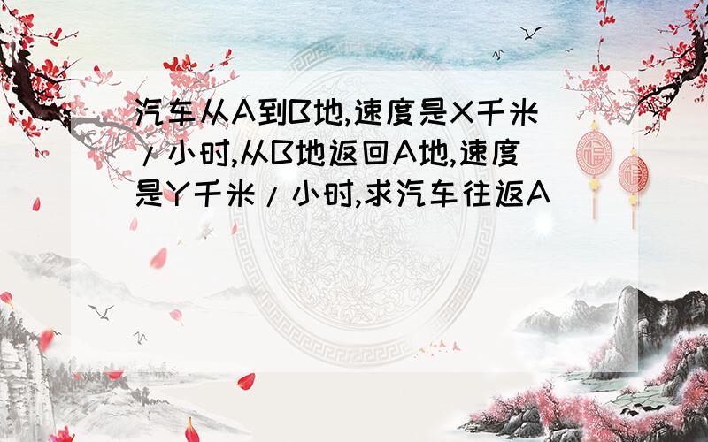 汽车从A到B地,速度是X千米/小时,从B地返回A地,速度是Y千米/小时,求汽车往返A