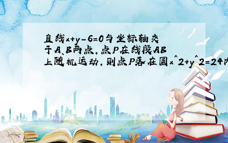 直线x+y-6=0与坐标轴交于A、B两点,点P在线段AB上随机运动,则点P落在圆x^2+y^2=24内部的概率是