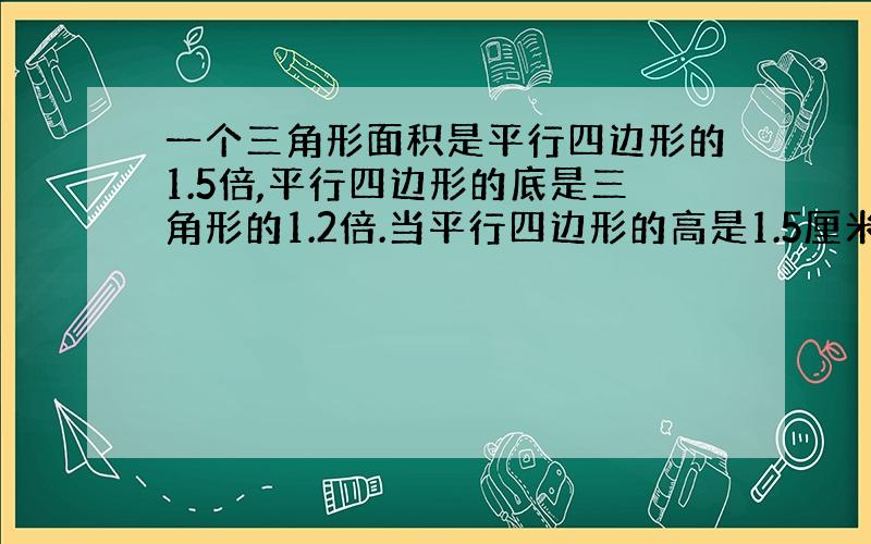 一个三角形面积是平行四边形的1.5倍,平行四边形的底是三角形的1.2倍.当平行四边形的高是1.5厘米时,