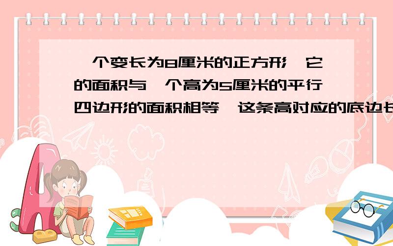 一个变长为8厘米的正方形,它的面积与一个高为5厘米的平行四边形的面积相等,这条高对应的底边长多少厘米?