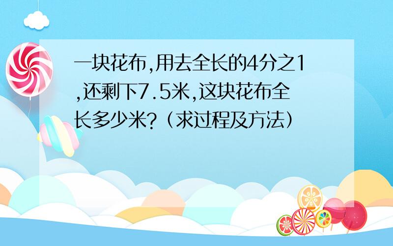 一块花布,用去全长的4分之1,还剩下7.5米,这块花布全长多少米?（求过程及方法）