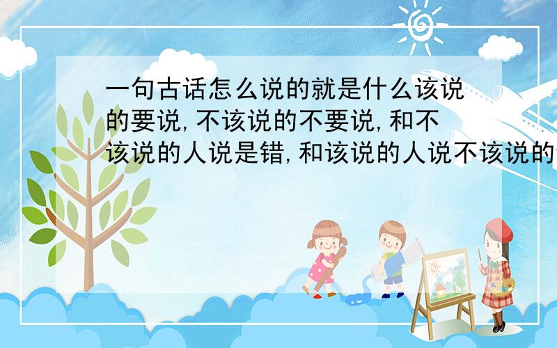 一句古话怎么说的就是什么该说的要说,不该说的不要说,和不该说的人说是错,和该说的人说不该说的话是错,大概意思是这个我也不