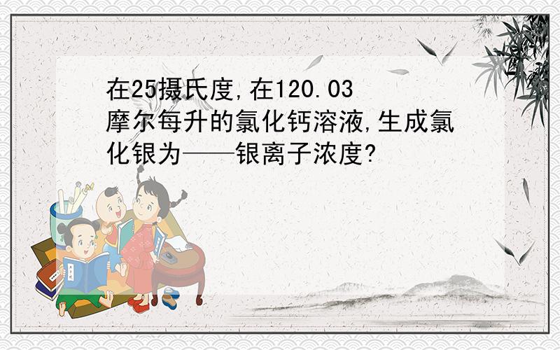 在25摄氏度,在120.03摩尔每升的氯化钙溶液,生成氯化银为——银离子浓度?