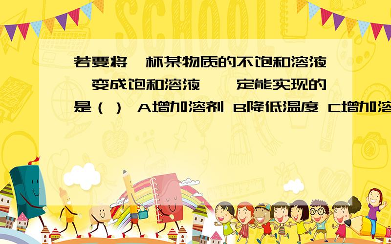 若要将一杯某物质的不饱和溶液,变成饱和溶液,一定能实现的是（） A增加溶剂 B降低温度 C增加溶质 C倒出