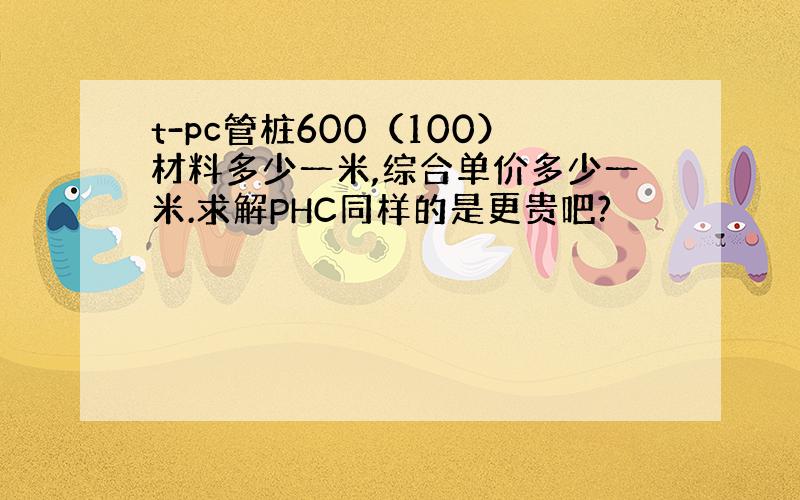 t-pc管桩600（100）材料多少一米,综合单价多少一米.求解PHC同样的是更贵吧?