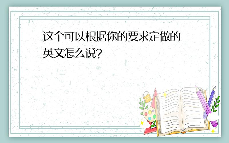 这个可以根据你的要求定做的 英文怎么说?