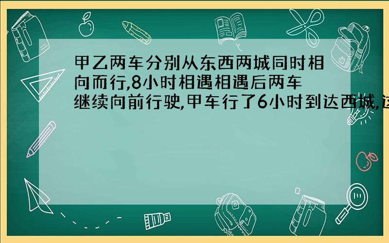 甲乙两车分别从东西两城同时相向而行,8小时相遇相遇后两车继续向前行驶,甲车行了6小时到达西城,这时乙