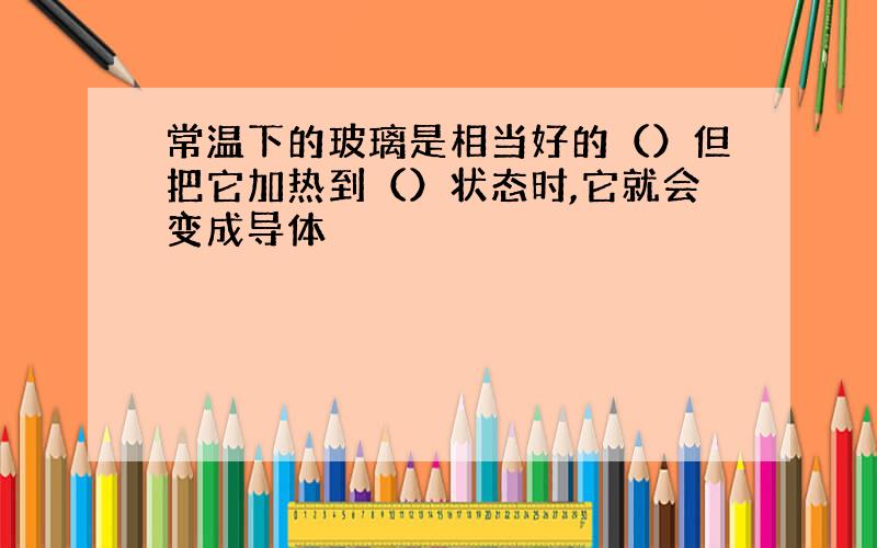 常温下的玻璃是相当好的（）但把它加热到（）状态时,它就会变成导体