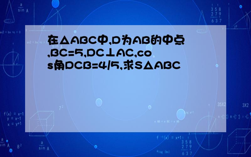 在△ABC中,D为AB的中点,BC=5,DC⊥AC,cos角DCB=4/5,求S△ABC