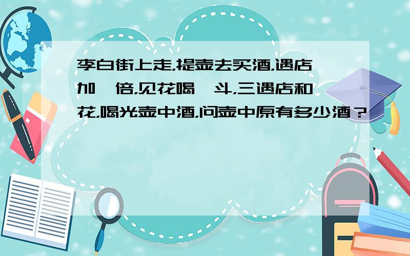 李白街上走，提壶去买酒，遇店加一倍，见花喝一斗，三遇店和花，喝光壶中酒，问壶中原有多少酒？