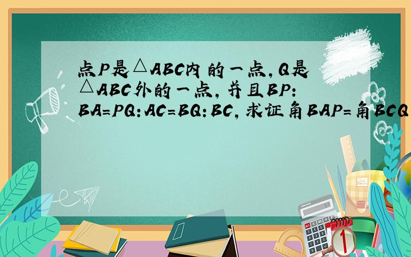 点P是△ABC内的一点,Q是△ABC外的一点,并且BP:BA=PQ:AC=BQ:BC,求证角BAP=角BCQ