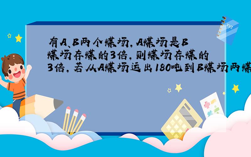 有A、B两个煤场,A煤场是B煤场存煤的3倍,则煤场存煤的3倍,若从A煤场运出180吨到B煤场两煤场存煤相等,