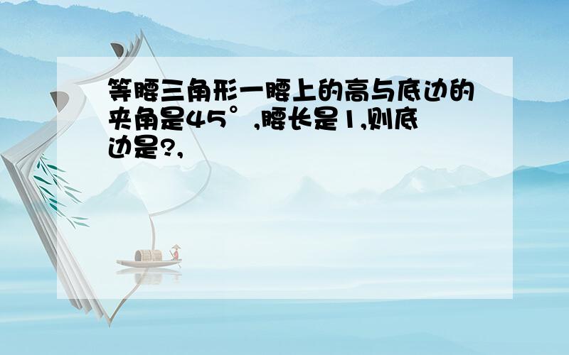 等腰三角形一腰上的高与底边的夹角是45°,腰长是1,则底边是?,