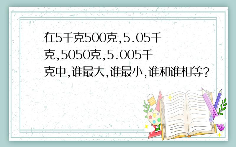 在5千克500克,5.05千克,5050克,5.005千克中,谁最大,谁最小,谁和谁相等?