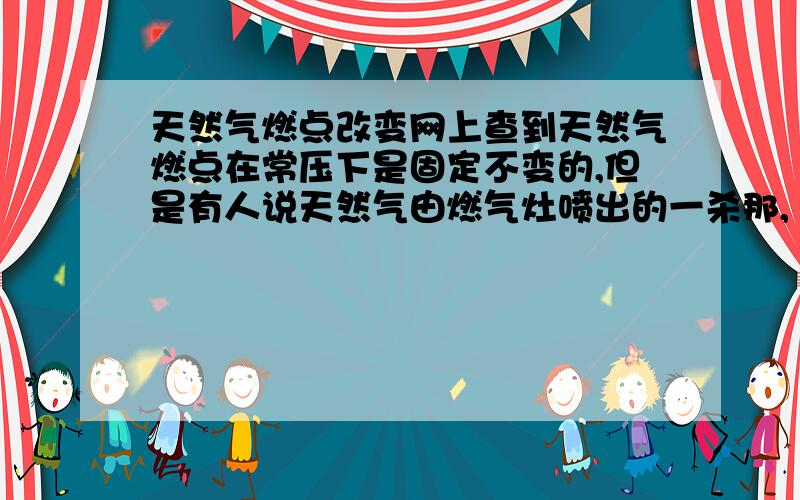 天然气燃点改变网上查到天然气燃点在常压下是固定不变的,但是有人说天然气由燃气灶喷出的一杀那,