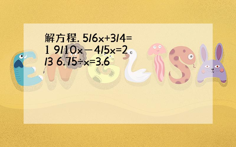 解方程. 5/6x+3/4=1 9/10x—4/5x=2/3 6.75÷x=3.6