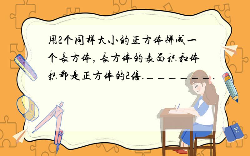 用2个同样大小的正方体拼成一个长方体，长方体的表面积和体积都是正方体的2倍．______．