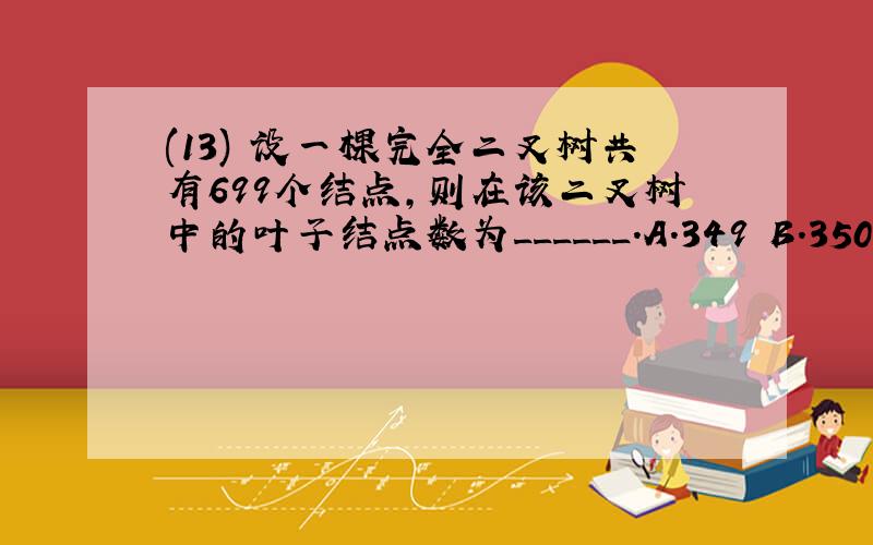 (13) 设一棵完全二叉树共有699个结点,则在该二叉树中的叶子结点数为______.A.349 B.350 C.255