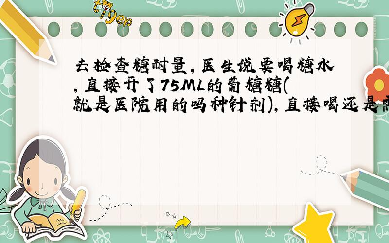 去检查糖耐量,医生说要喝糖水,直接开了75ML的葡糖糖(就是医院用的吗种针剂),直接喝还是需要加水?