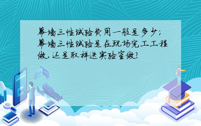 幕墙三性试验费用一般是多少；幕墙三性试验是在现场完工工程做,还是取样送实验室做?