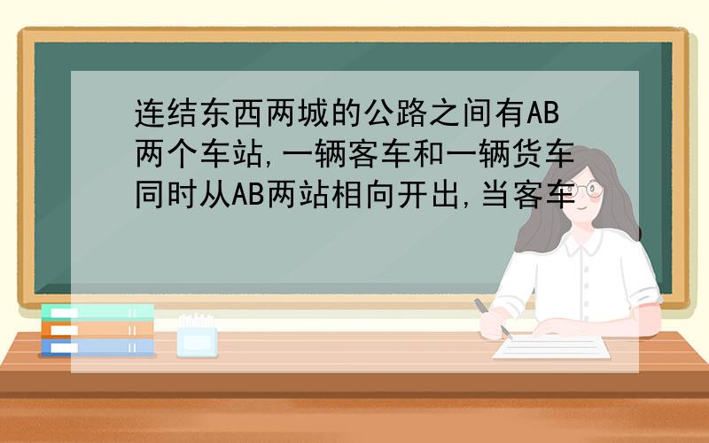 连结东西两城的公路之间有AB两个车站,一辆客车和一辆货车同时从AB两站相向开出,当客车