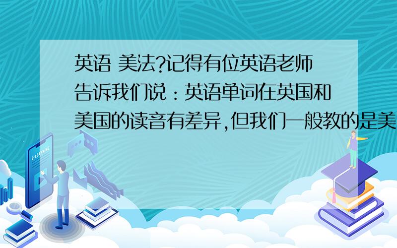 英语 美法?记得有位英语老师告诉我们说：英语单词在英国和美国的读音有差异,但我们一般教的是美国读法——我想问问为什么?因