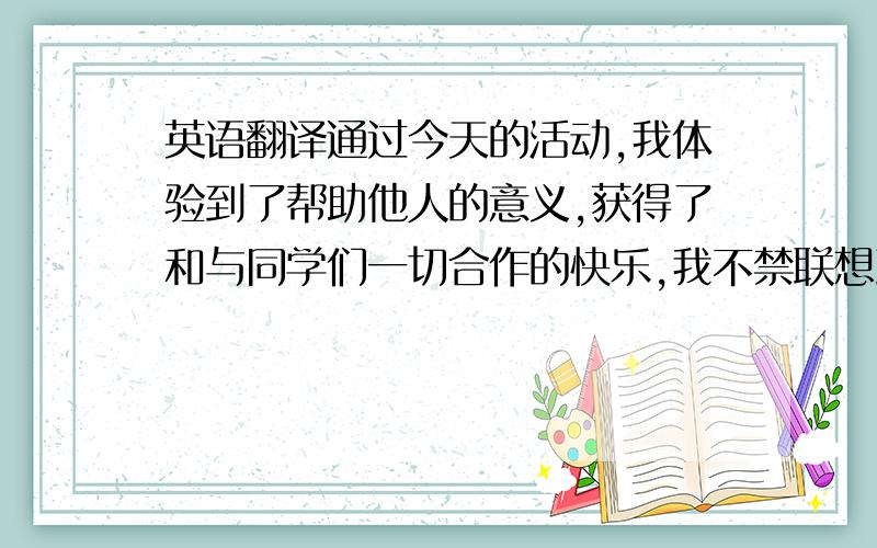 英语翻译通过今天的活动,我体验到了帮助他人的意义,获得了和与同学们一切合作的快乐,我不禁联想到不久前在社会掀起的帮助他人