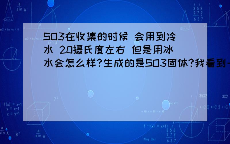 SO3在收集的时候 会用到冷水 20摄氏度左右 但是用冰水会怎么样?生成的是SO3固体?我看到一道题上面固体SO3也行啊