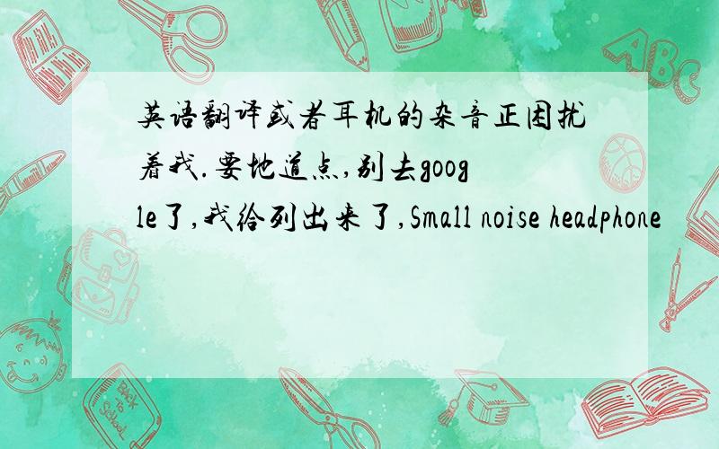 英语翻译或者耳机的杂音正困扰着我.要地道点,别去google了,我给列出来了,Small noise headphone