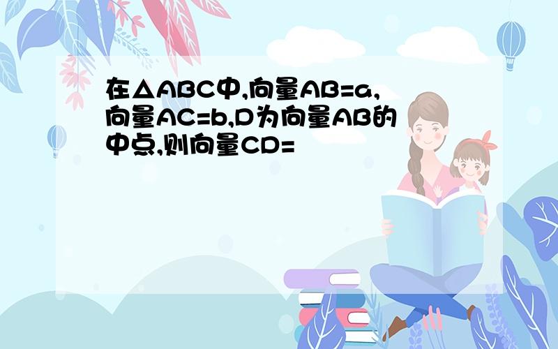 在△ABC中,向量AB=a,向量AC=b,D为向量AB的中点,则向量CD=