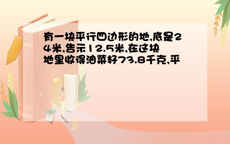 有一块平行四边形的地,底是24米,告示12.5米,在这块地里收得油菜籽73.8千克,平