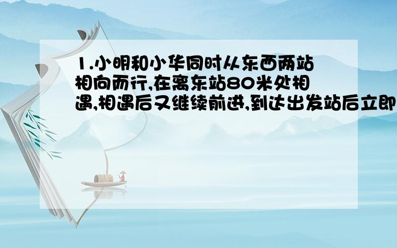 1.小明和小华同时从东西两站相向而行,在离东站80米处相遇,相遇后又继续前进,到达出发站后立即返回,又在离西站100米处