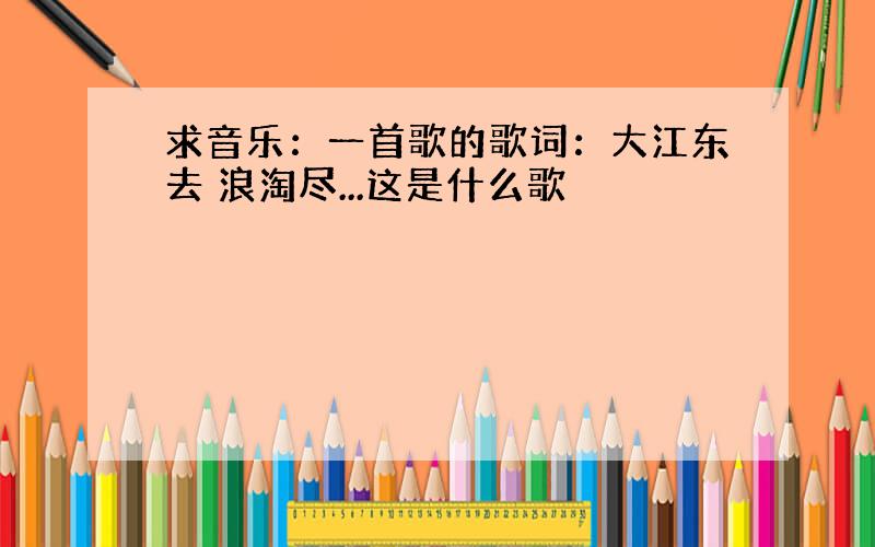 求音乐：一首歌的歌词：大江东去 浪淘尽...这是什么歌