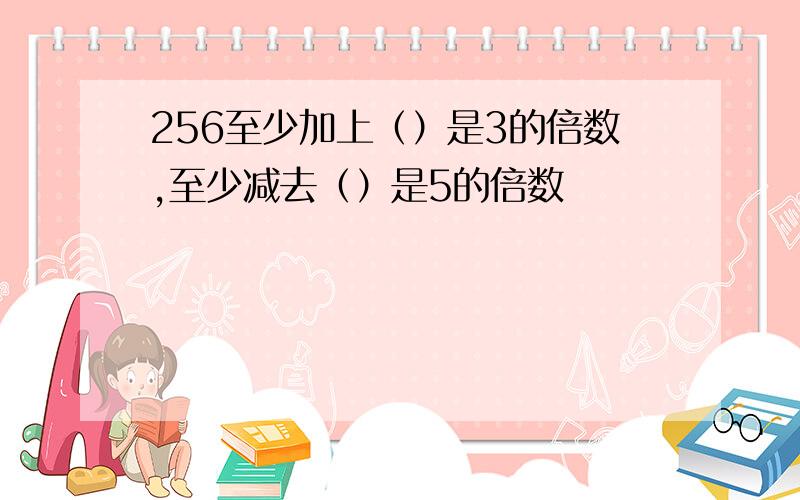 256至少加上（）是3的倍数,至少减去（）是5的倍数