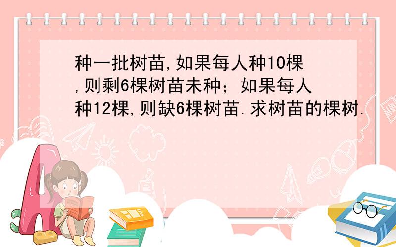 种一批树苗,如果每人种10棵,则剩6棵树苗未种；如果每人种12棵,则缺6棵树苗.求树苗的棵树.