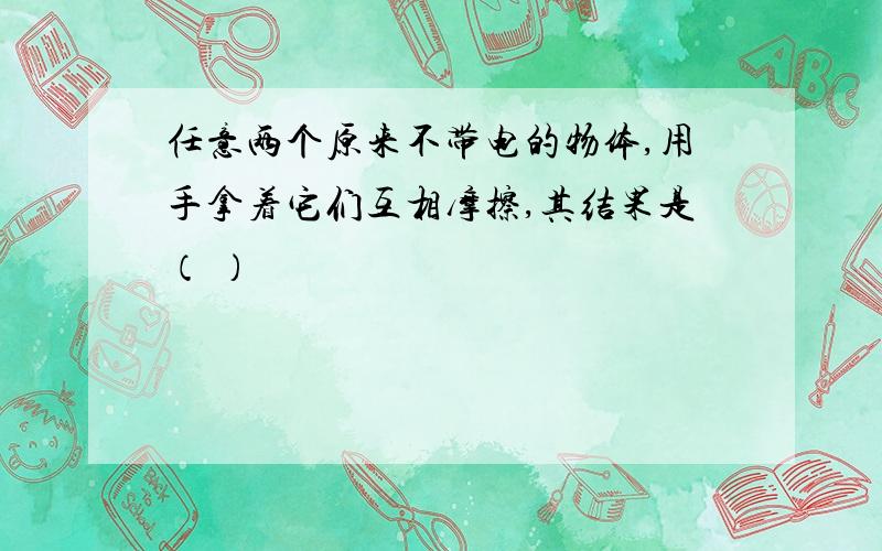 任意两个原来不带电的物体,用手拿着它们互相摩擦,其结果是（ ）