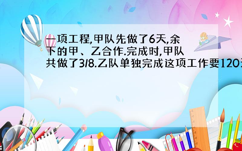 一项工程,甲队先做了6天,余下的甲、乙合作.完成时,甲队共做了3/8.乙队单独完成这项工作要120天,...