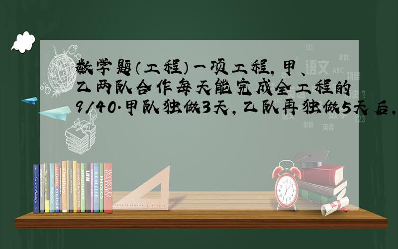 数学题（工程）一项工程,甲、乙两队合作每天能完成全工程的9/40.甲队独做3天,乙队再独做5天后, 还剩工程的1/8未完