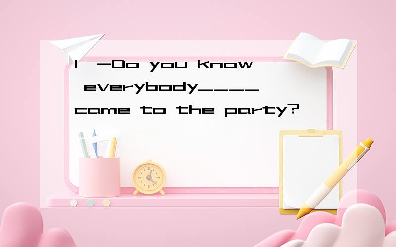 1、-Do you know everybody____came to the party?