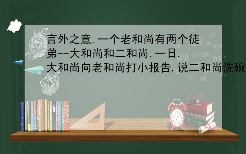 言外之意.一个老和尚有两个徒弟--大和尚和二和尚.一日,大和尚向老和尚打小报告,说二和尚洗碗时打破了一个.老和尚手捻佛珠