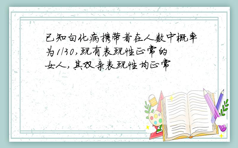 已知白化病携带者在人数中概率为1/30,现有表现性正常的女人,其双亲表现性均正常