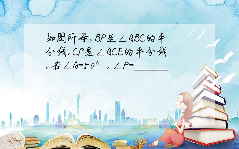 如图所示,BP是∠ABC的平分线,CP是∠ACE的平分线,若∠A=50°,∠P=______