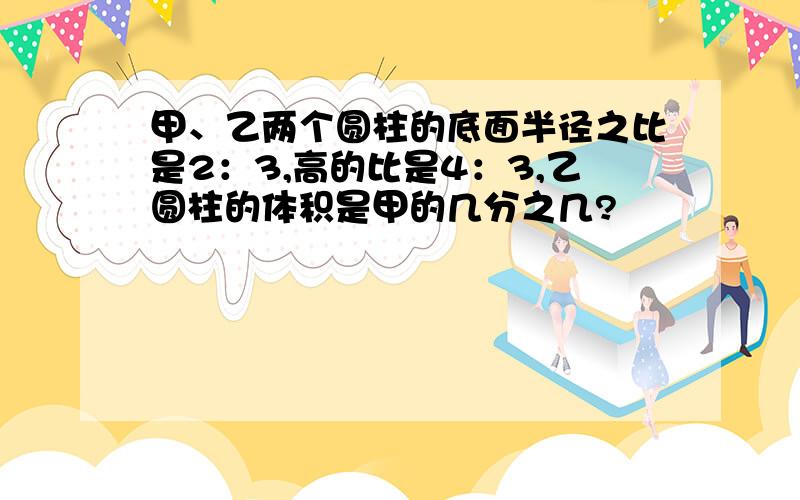 甲、乙两个圆柱的底面半径之比是2：3,高的比是4：3,乙圆柱的体积是甲的几分之几?