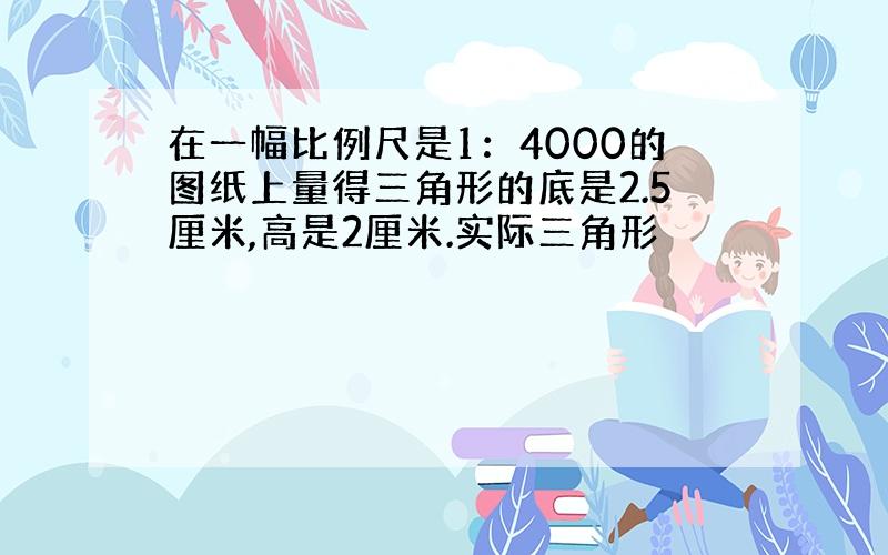 在一幅比例尺是1：4000的图纸上量得三角形的底是2.5厘米,高是2厘米.实际三角形