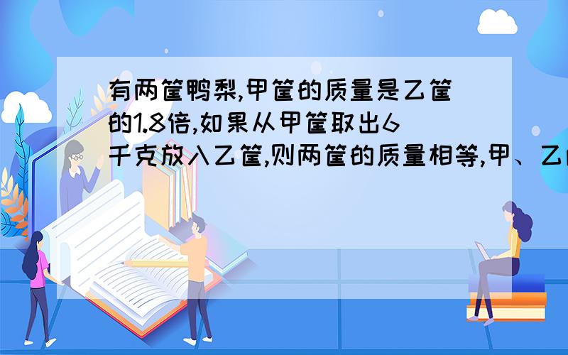 有两筐鸭梨,甲筐的质量是乙筐的1.8倍,如果从甲筐取出6千克放入乙筐,则两筐的质量相等,甲、乙两筐鸭梨