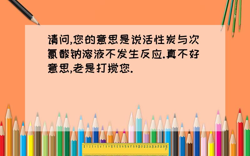 请问,您的意思是说活性炭与次氯酸钠溶液不发生反应.真不好意思,老是打搅您.